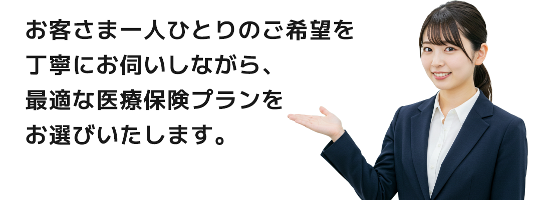 お客さま一人ひとりのご希望を丁寧にお伺いしながら、最適な医療保険プランをお選びいたします。