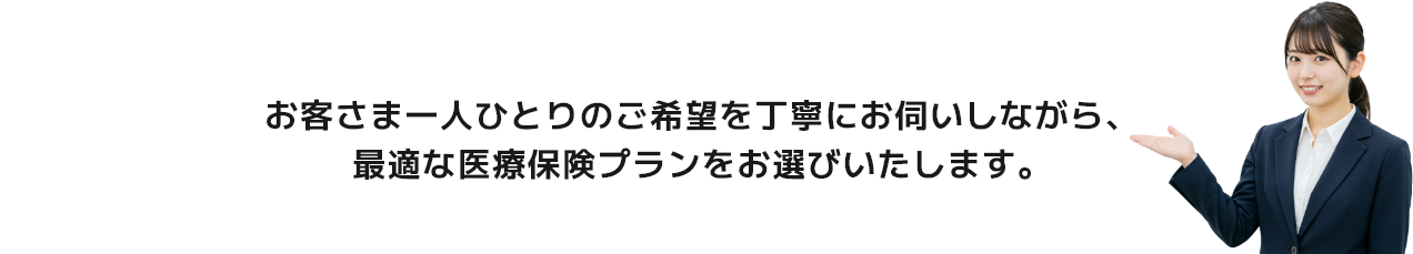 お客さま一人ひとりのご希望を丁寧にお伺いしながら、最適な医療保険プランをお選びいたします。